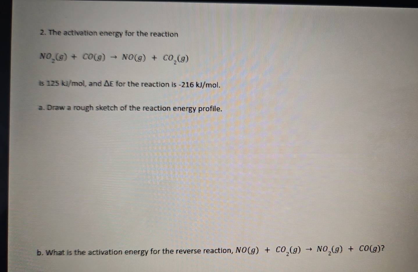 The activation energy for the reaction
NO_2(g)+CO(g)to NO(g)+CO_2(g)
is 125 kJ/mol, and ΔE for the reaction is -216 kJ/mol. 
a. Draw a rough sketch of the reaction energy profile. 
b. What is the activation energy for the reverse reaction, NO(g)+CO_2(g)to NO_2(g)+CO(g) ?