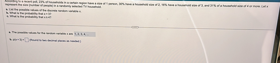 According to a recent poll, 23% of households in a certain region have a size of 1 person, 30% have a household size of 2, 16% have a household size of 3, and 31% of a household size of 4 or more. Let x
represent the size (number of people) in a randomly selected TV household. 
a. List the possible values of the discrete random variable x. 
b. What is the probability that x=3
c. What is the probability that x≥ 4? 
a. The possible values for the random variable x are 1, 2, 3, 4, ... 
b p(x=3)=□ (Round to two decimal places as needed.)