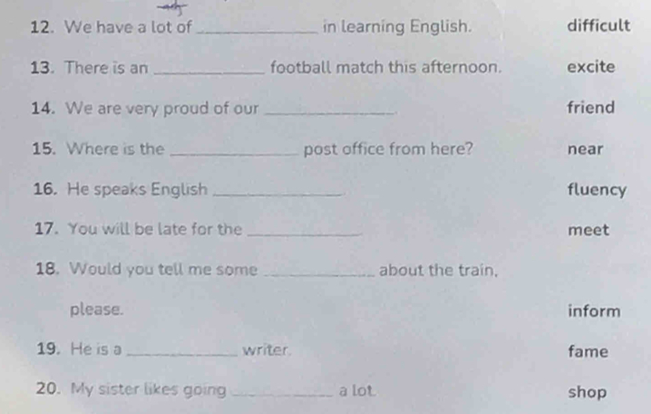 We have a lot of _in learning English. difficult
13. There is an _football match this afternoon. excite
14. We are very proud of our _friend
..
15. Where is the _post office from here? near
16. He speaks English _fluency
17. You will be late for the _meet
18. Would you tell me some _about the train,
please. inform
19. He is a _writer. fame
20. My sister likes going _a lot shop