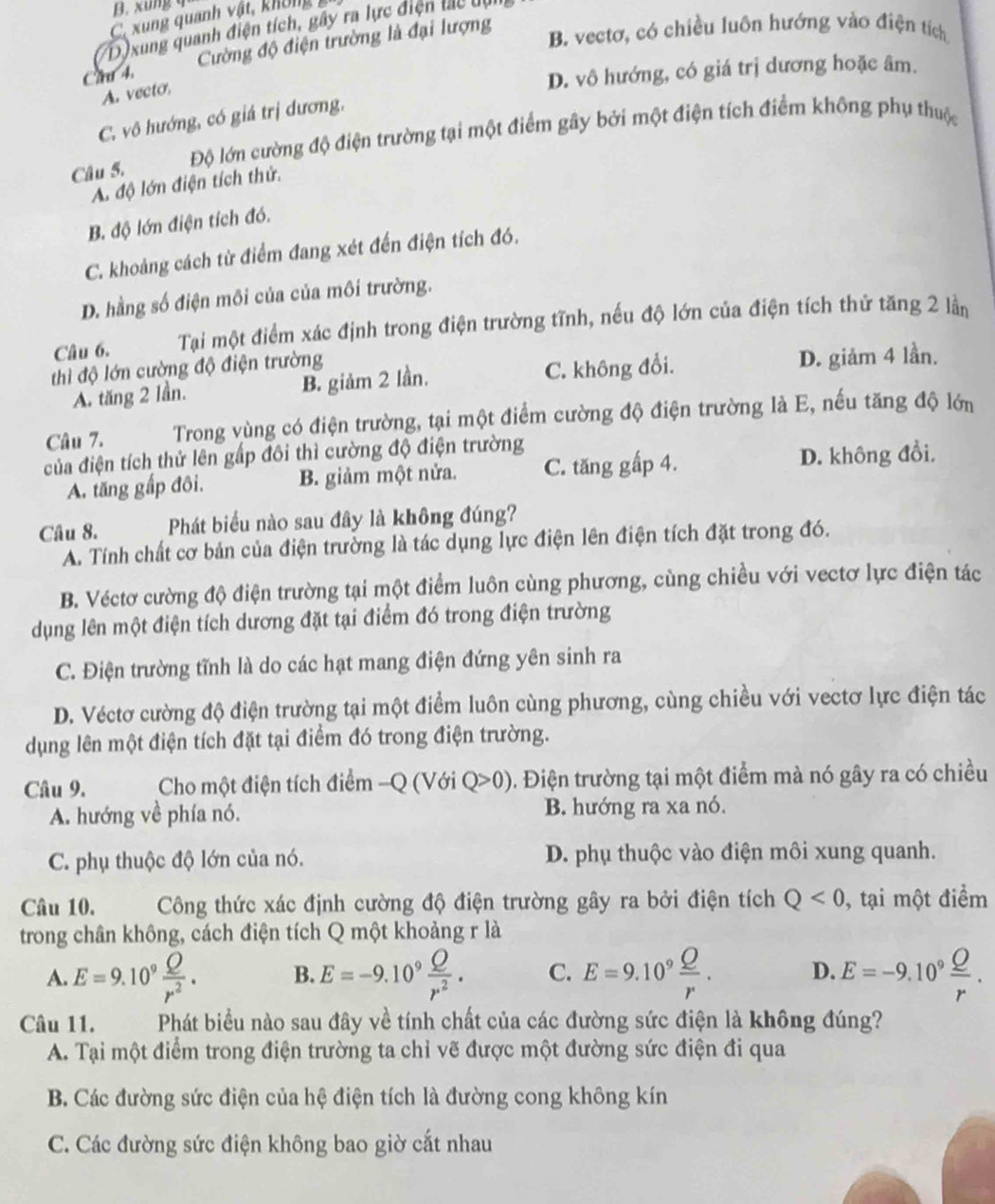 B. xung q
C. xung quanh vật, không
D )xung quanh điện tích, gây ra lực điện lắc dui
Cau 4. Cường độ điện trường là đại lượng
B. vectơ, có chiều luôn hướng vào điện tích
D. vô hướng, có giá trị dương hoặc âm.
A. vecto.
C. vô hướng, có giá trị dương,
Câu 5. Độ lớn cường độ điện trường tại một điểm gây bởi một điện tích điểm không phụ thuộc
A. độ lớn điện tích thử.
B. độ lớn điện tích đó.
C. khoảng cách từ điểm đang xét đến điện tích đó.
D. hằng số điện môi của của môi trường.
Câu 6. Tại một điểm xác định trong điện trường tĩnh, nếu độ lớn của điện tích thử tăng 2 lằn
thì độ lớn cường độ điện trường
A. tăng 2 lần. B. giảm 2 lần. C. không đổi. D. giảm 4 lần.
Câu 7.  Trong vùng có điện trường, tại một điểm cường độ điện trường là E, nếu tăng độ lớn
của điện tích thử lên gấp đôi thì cường độ điện trường
A. tăng gấp đôi. B. giảm một nửa. C. tăng gấp 4. D. không đồi,
Câu 8. Phát biểu nào sau đây là không đúng?
A. Tính chất cơ bản của điện trường là tác dụng lực điện lên điện tích đặt trong đó.
B. Véctơ cường độ điện trường tại một điểm luôn cùng phương, cùng chiều với vectơ lực điện tác
dụng lên một điện tích dương đặt tại điểm đó trong điện trường
C. Điện trường tĩnh là do các hạt mang điện đứng yên sinh ra
D. Véctơ cường độ điện trường tại một điểm luôn cùng phương, cùng chiều với vectơ lực điện tác
dụng lên một điện tích đặt tại điểm đó trong điện trường.
Câu 9.  Cho một điện tích điểm -Q (Với Q>0). Điện trường tại một điểm mà nó gây ra có chiều
A. hướng về phía nó. B. hướng ra xa nó.
C. phụ thuộc độ lớn của nó. D. phụ thuộc vào điện môi xung quanh.
Câu 10. Công thức xác định cường độ điện trường gây ra bởi điện tích Q<0</tex> , tại một điểm
trong chân không, cách điện tích Q một khoảng r là
A. E=9.10^9 Q/r^2 . B. E=-9.10^9 Q/r^2 . C. E=9.10^9 Q/r . D. E=-9.10^9 Q/r .
Câu 11. Phát biểu nào sau đây về tính chất của các đường sức điện là không đúng?
A. Tại một điểm trong điện trường ta chỉ vẽ được một đường sức điện đi qua
B. Các đường sức điện của hệ điện tích là đường cong không kín
C. Các đường sức điện không bao giờ cắt nhau