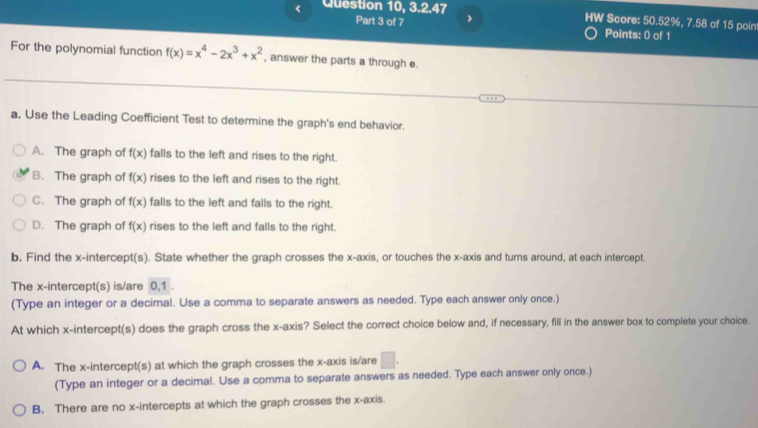 < Question 10, 3.2.47 HW Score: 50.52%, 7.58 of 15 poin
Part 3 of 7 Points: 0 of 1
For the polynomial function  f(x)=x^4-2x^3+x^2 , answer the parts a through e.
a. Use the Leading Coefficient Test to determine the graph's end behavior.
A. The graph of f(x) falls to the left and rises to the right.
B. The graph of f(x) rises to the left and rises to the right.
C. The graph of f(x) falls to the left and falls to the right.
D. The graph of f(x) rises to the left and falls to the right.
b. Find the x-intercept(s). State whether the graph crosses the x-axis, or touches the x-axis and turns around, at each intercept.
The x-intercept(s) is/are 0, 1.
(Type an integer or a decimal. Use a comma to separate answers as needed. Type each answer only once.)
At which x-intercept(s) does the graph cross the x-axis? Select the correct choice below and, if necessary, fill in the answer box to complete your choice.
A. The x-intercept(s) at which the graph crosses the x-axis is/are □ . 
(Type an integer or a decimal. Use a comma to separate answers as needed. Type each answer only once.)
B. There are no x-intercepts at which the graph crosses the x-axis.