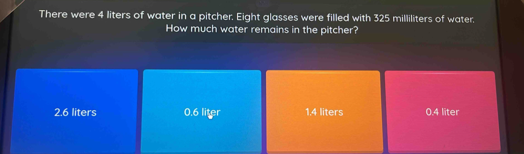 There were 4 liters of water in a pitcher. Eight glasses were filled with 325 milliliters of water.
How much water remains in the pitcher?
2.6 liters 0.6 liter 1.4 liters 0.4 liter