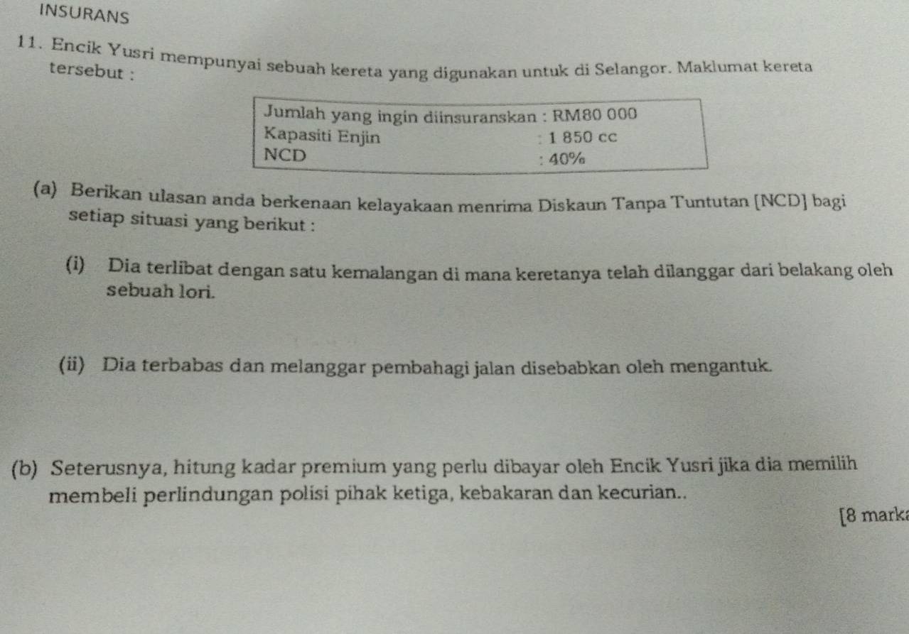 INSURANS 
11. Encík Yusri mempunyai sebuah kereta yang digunakan untuk di Selangor. Maklumat kereta 
tersebut : 
Jumlah yang ingin diinsuranskan : RM80 000
Kapasiti Enjin : 1 850 cc
NCD 
: 40%
(a) Berikan ulasan anda berkenaan kelayakaan menrima Diskaun Tanpa Tuntutan [NCD] bagi 
setiap situasi yang berikut : 
(i) Dia terlibat dengan satu kemalangan di mana keretanya telah dilanggar dari belakang oleh 
sebuah lori. 
(ii) Dia terbabas dan melanggar pembahagi jalan disebabkan oleh mengantuk. 
(b) Seterusnya, hitung kadar premium yang perlu dibayar oleh Encik Yusri jika dia memilih 
membeli perlindungan polisi pihak ketiga, kebakaran dan kecurian.. 
[8 marka