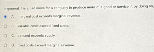 In general, it is a bad move for a company to produce more of a good or service if, by doing so,
A marginal cost exceeds marginal revenue.
B. variable costs exceed fixed costs.
C. demand exceeds supply
D fixed costs exceed marginal revenue.