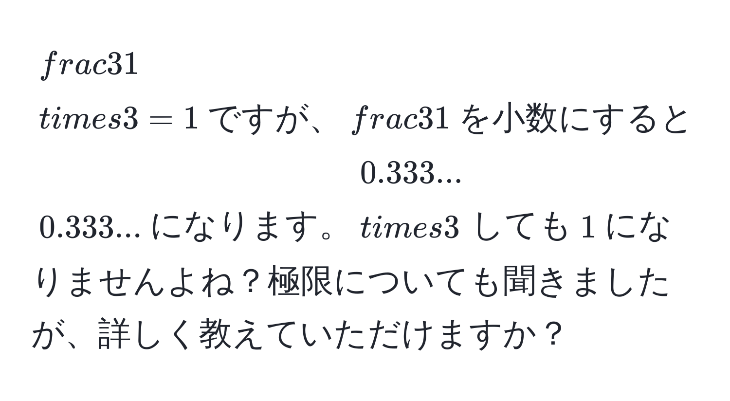 $ 3/1  * 3 = 1$ですが、$ 3/1 $を小数にすると$0.333...$になります。$0.333... * 3$しても$1$になりませんよね？極限についても聞きましたが、詳しく教えていただけますか？