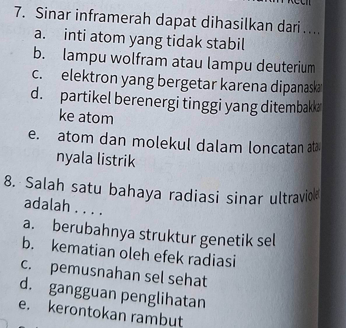 Sinar inframerah dapat dihasilkan dari …...
a. inti atom yang tidak stabil
b. lampu wolfram atau lampu deuterium
c. elektron yang bergetar karena dipanaskar
d. partikel berenergi tinggi yang ditembakkan
ke atom
e. atom dan molekul dalam loncatan atau
nyala listrik
8. Salah satu bahaya radiasi sinar ultraviole
adalah . . . .
a. berubahnya struktur genetik sel
b. kematian oleh efek radiasi
c. pemusnahan sel sehat
d. gangguan penglihatan
e. kerontokan rambut