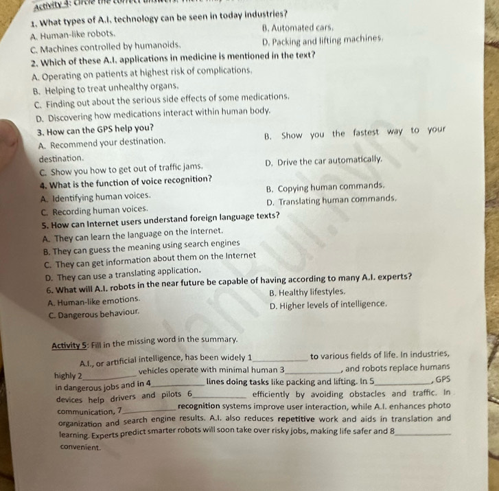 Activity 4: Cirtie the ton
1. What types of A.I. technology can be seen in today industries?
A. Human-like robots. B. Automated cars.
C. Machines controlled by humanoids. D. Packing and lifting machines.
2. Which of these A.I. applications in medicine is mentioned in the text?
A. Operating on patients at highest risk of complications,
B. Helping to treat unhealthy organs.
C. Finding out about the serious side effects of some medications.
D. Discovering how medications interact within human body.
3. How can the GPS help you?
A. Recommend your destination. B. Show you the fastest way to your
destination.
C. Show you how to get out of traffic jams. D. Drive the car automatically.
4. What is the function of voice recognition?
A. Identifying human voices. B. Copying human commands.
C. Recording human voices. D. Translating human commands.
5. How can Internet users understand foreign language texts?
A. They can learn the language on the internet.
B. They can guess the meaning using search engines
C. They can get information about them on the Internet
D. They can use a translating application.
6. What will A.I. robots in the near future be capable of having according to many A.I. experts?
A. Human-like emotions. B. Healthy lifestyles.
C. Dangerous behaviour. D. Higher levels of intelligence.
Activity 5: Fill in the missing word in the summary.
A.l., or artificial intelligence, has been widely 1 _ to various fields of life. In industries,
highly 2_ vehicles operate with minimal human 3 _, and robots replace humans
in dangerous jobs and in 4 _ lines doing tasks like packing and lifting. In 5 _ , GPS
devices help drivers and pilots 6 _ efficiently by avoiding obstacles and traffic. In
communication, 7 _ recognition systems improve user interaction, while A.I. enhances photo
organization and search engine results. A.I. also reduces repetitive work and aids in translation and
learning. Experts predict smarter robots will soon take over risky jobs, making life safer and 8_
convenient.