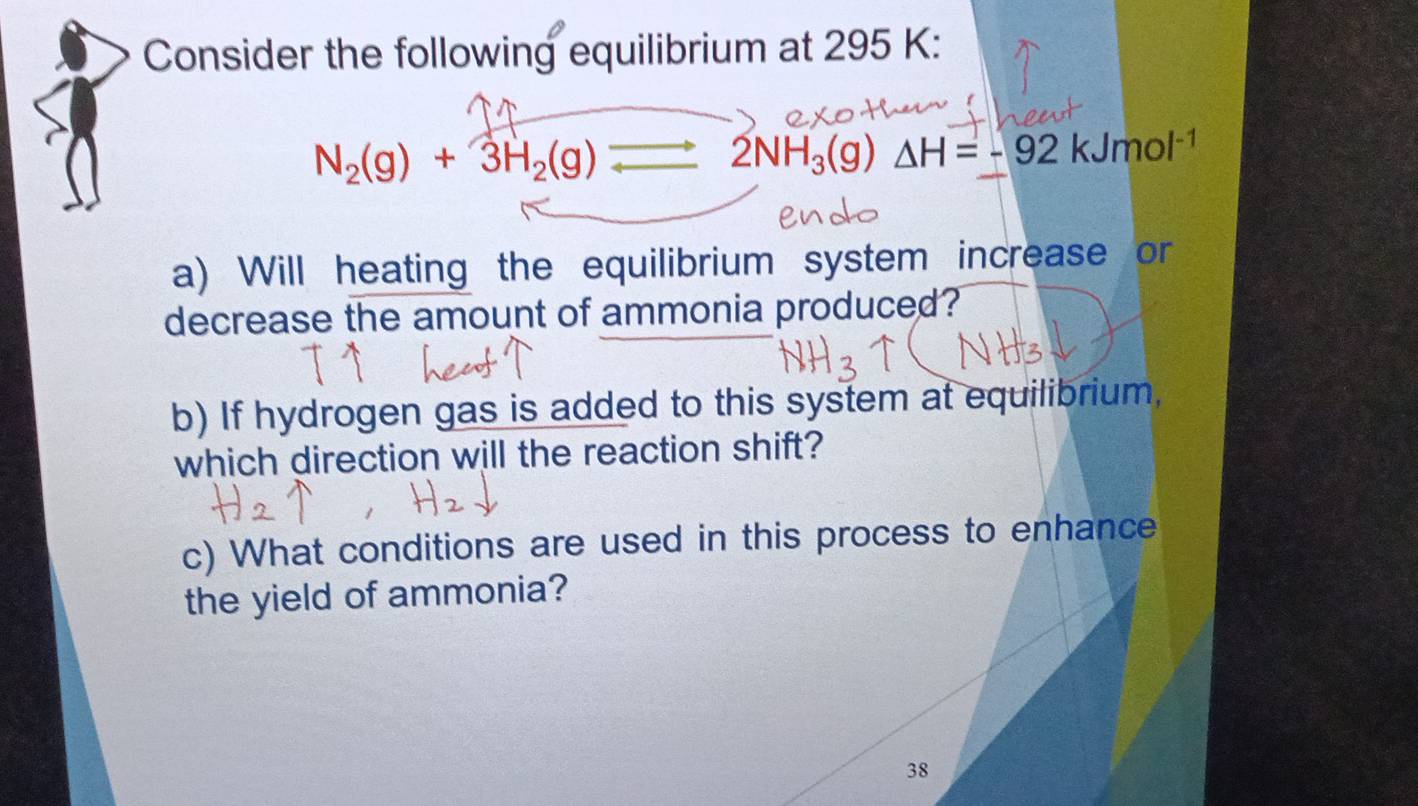 Consider the following equilibrium at 295 K :
N_2(g)+3H_2(g)
2NH_3(g) △ H=-92kJmol^(-1)
a) Will heating the equilibrium system increase or 
decrease the amount of ammonia produced? 
b) If hydrogen gas is added to this system at equilibrium, 
which direction will the reaction shift? 
c) What conditions are used in this process to enhance 
the yield of ammonia? 
38