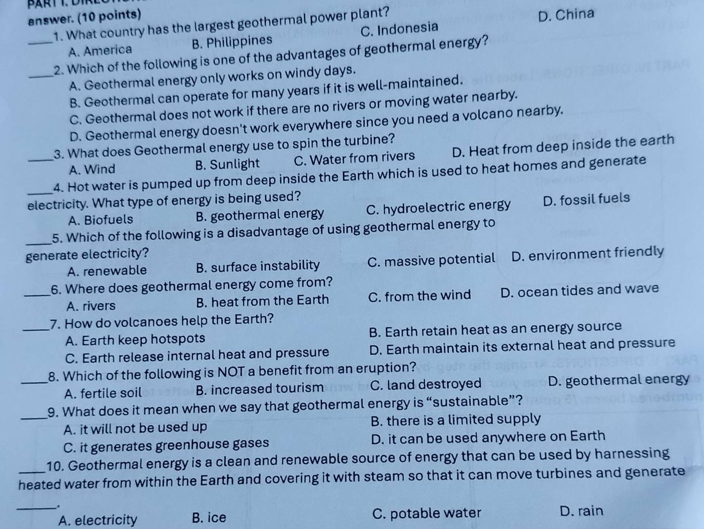 answer. (10 points) D. China
1. What country has the largest geothermal power plant?
A. America B. Philippines C. Indonesia
_2. Which of the following is one of the advantages of geothermal energy?
_A. Geothermal energy only works on windy days.
B. Geothermal can operate for many years if it is well-maintained.
C. Geothermal does not work if there are no rivers or moving water nearby.
D. Geothermal energy doesn't work everywhere since you need a volcano nearby.
3. What does Geothermal energy use to spin the turbine?
A. Wind B. Sunlight C. Water from rivers D. Heat from deep inside the earth
_4. Hot water is pumped up from deep inside the Earth which is used to heat homes and generate
electricity. What type of energy is being used?
A. Biofuels B. geothermal energy C. hydroelectric energy D. fossil fuels
_
5. Which of the following is a disadvantage of using geothermal energy to
generate electricity? D. environment friendly
A. renewable B. surface instability C. massive potential
_6. Where does geothermal energy come from?
A. rivers B. heat from the Earth C. from the wind D. ocean tides and wave
7. How do volcanoes help the Earth?
_A. Earth keep hotspots B. Earth retain heat as an energy source
C. Earth release internal heat and pressure D. Earth maintain its external heat and pressure
_8. Which of the following is NOT a benefit from an eruption?
A. fertile soil B. increased tourism C. land destroyed D. geothermal energy
9. What does it mean when we say that geothermal energy is “sustainable”?
_A. it will not be used up B. there is a limited supply
C. it generates greenhouse gases D. it can be used anywhere on Earth
10. Geothermal energy is a clean and renewable source of energy that can be used by harnessing
heated water from within the Earth and covering it with steam so that it can move turbines and generate
__.
A. electricity B. ice C. potable water
D. rain