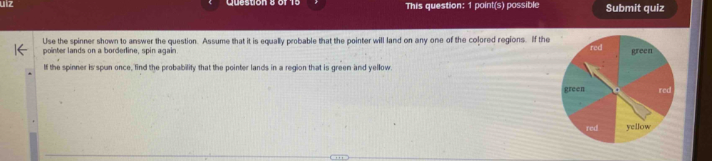 uiz This question: 1 point(s) possible Submit quiz 
Use the spinner shown to answer the question. Assume that it is equally probable that the pointer will land on any one of the colored regions. If the 
pointer lands on a borderline, spin again. 
If the spinner is spun once, find the probability that the pointer lands in a region that is green and yellow.