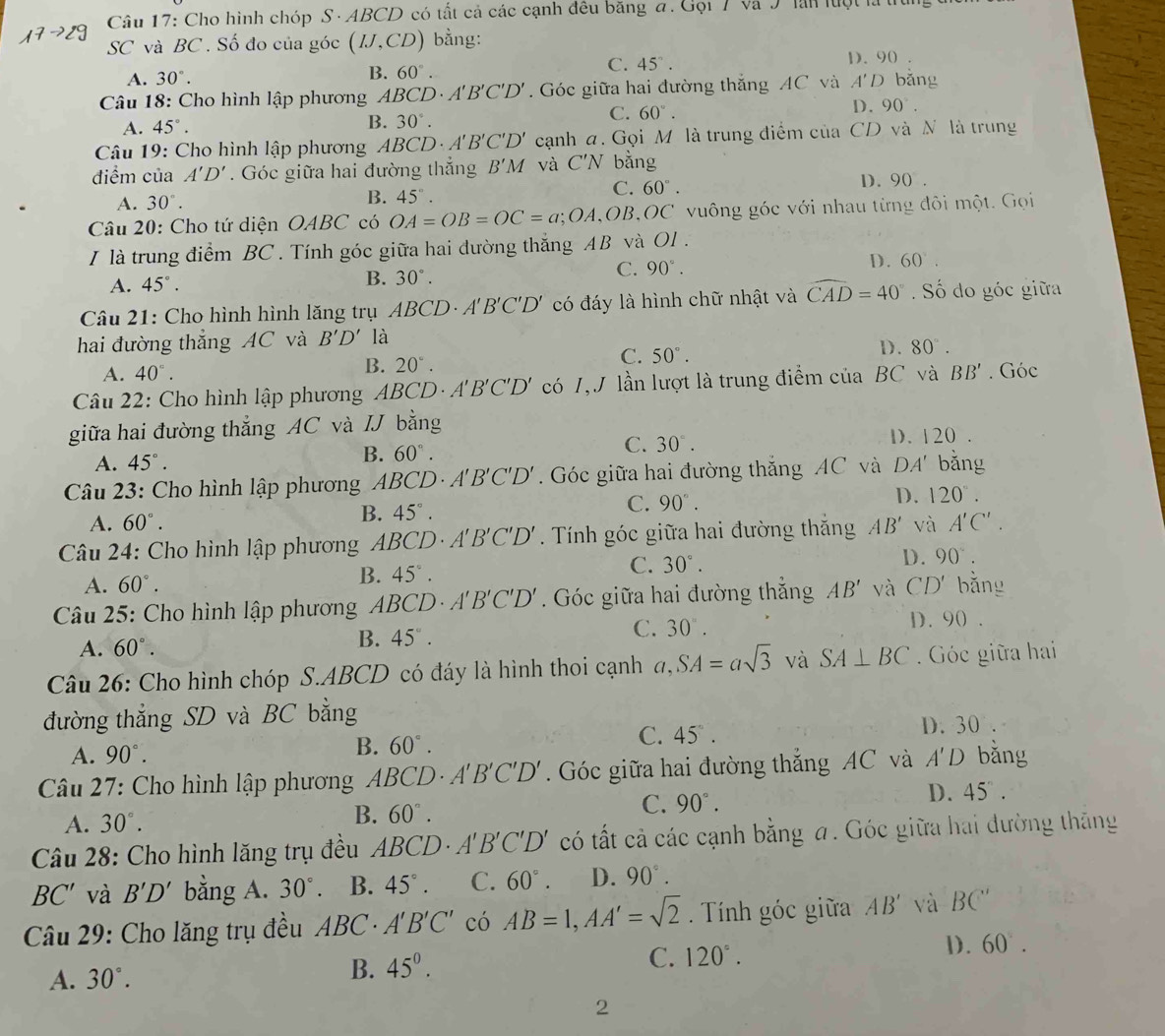 Cho hình chóp S· ABCD có tất cả các cạnh đều băng đ. Gọi 7 và J lần luột là u
SC và BC . Số đo của góc (IJ,CD) bằng:
A. 30°. B. 60°.
C. 45°. 1. 90
Câu 18: Cho hình lập phương A BCD· A'B'C'D'.  Góc giữa hai đường thắng AC và A'D bǎng
A. 45°. B. 30°.
C. 60°.
D. 90°.
Câu 19: Cho hình lập phương A BCD· A'B'C'D' cạnh a. Gọi M là trung điểm của CD và N là trung
điểm của A'D'. Góc giữa hai đường thắng B'M và C'N bằng
A. 30°.
B. 45°. D. 90 .
C. 60°.
Câu 20: Cho tứ diện OABC ' có OA=OB=OC=a;OA, OB,OC vuông góc với nhau từng đôi một. Gọi
I là trung điểm BC . Tính góc giữa hai đường thắng AB và OI.
C. 90°.
D. 60°.
A. 45°.
B. 30°.
Câu 21: Cho hình hình lăng trụ ABCD· A'B'C'D' có đáy là hình chữ nhật và widehat CAD=40° Số do góc giữa
hai đường thẳng AC và B'D' là
D. 80°.
A. 40°.
B. 20°.
C. 50°.
Câu 22: Cho hình lập phương A. BC D. A'B'C'D' có 1,J lần lượt là trung điểm của BC và BB'. Góc
giữa hai đường thẳng AC và IJ bằng
A. 45°. B. 60°. C. 30°. D. 120
Câu 23: Cho hình lập phương ABCD· A'B'C'D'. Góc giữa hai đường thắng AC và DA' bǎng
A. 60°. B. 45°. C. 90°. D. 120°.
Câu 24: Cho hình lập phương ABCD· A'B'C'D'. Tính góc giữa hai đường thắng AB' và A'C'.
A. 60°.
B. 45°. C. 30°.
D. 90°.
*  Câu 25: Cho hình lập phương ABCD· A'B'C'D'. Góc giữa hai đường thắng AB' và CD' bǎng
A. 60°.
B. 45°.
C. 30°. D. 90 .
Câu 26: Cho hình chóp S.ABCD có đáy là hình thoi cạnh a,SA=asqrt(3) và SA⊥ BC. Góc giữa hai
đường thẳng SD và BC bằng
A. 90°.
B. 60°. C. 45°.
D. 30
Câu 27: Cho hình lập phương ABCD· A'B'C'D'. Góc giữa hai đường thắng AC và A'D bǎng
D. 45.
A. 30°.
B. 60°.
C. 90°.
Câu 28: Cho hình lăng trụ đều A ABCD· A'B'C'D' có tất cả các cạnh bằng a. Góc giữa hai đường thắng
BC' và B'D' bằng A. 30°. B. 45°. C. 60°. D. 90°.
Câu 29: Cho lăng trụ đều ABC· A'B'C' có AB=1,AA'=sqrt(2). Tính góc giữa AB' và BC''
A. 30°.
B. 45°. C. 120°. 1. 60°.
2