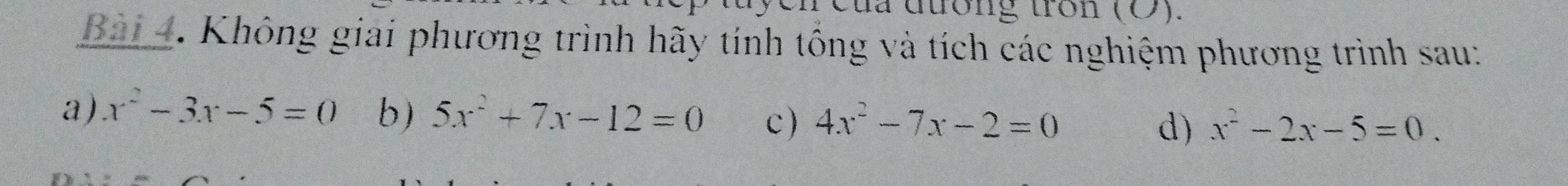 của đương tròn (O). 
Bài 4. Không giải phương trình hãy tính tổng và tích các nghiệm phương trình sau: 
a) x^2-3x-5=0 b) 5x^2+7x-12=0 c) 4x^2-7x-2=0 d) x^2-2x-5=0.