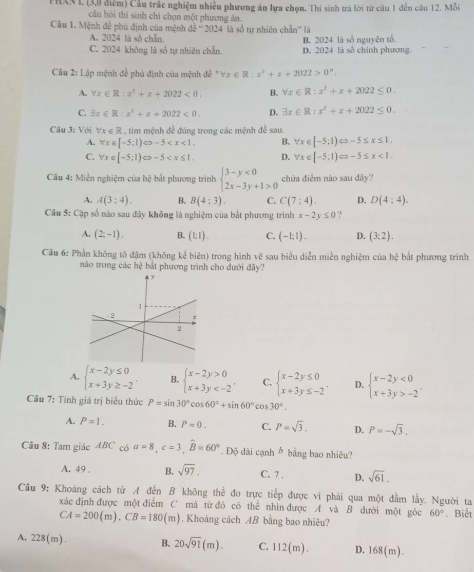 PHAN I. (3,0 điểm) Cầu trấc nghiệm nhiều phương án lựa chọn. Thí sinh trá lời từ câu 1 đến cầu 12. Mỗi
câu hôi thí sinh chí chọn một phương án.
Câu 1. Mệnh đề phủ định của mệnh đề ' 2024 là số tự nhiên chẵn” là
A. 2024 là sổ chẵn. B. 2024 là số nguyên tố.
C. 2024 không là số tự nhiên chẵn. D. 2024 là số chính phương.
Câu 2: Lập mệnh đề phủ định của mệnh de^(frac 1)e^nforall x∈ R:x^2+x+2022>0''.
A. forall x∈ R:x^2+x+2022<0. B. forall x∈ R:x^2+x+2022≤ 0.
C. exists x∈ R:x^2+x+2022<0. D. exists x∈ R:x^2+x+2022≤ 0.
Câu 3: Với forall x∈ R , tìm mệnh đề đúng trong các mệnh đề sau.
A. forall x∈ [-5;1)Leftrightarrow -5 forall x∈ [-5;1)Leftrightarrow -5≤ x≤ 1.
B.
C. forall x∈ [-5;1)Leftrightarrow -5 D. forall x∈ [-5:1)Leftrightarrow -5≤ x<1.
Câu 4: Miền nghiệm của hệ bắt phương trình beginarrayl 3-y<0 2x-3y+1>0endarray. chứa điểm nào sau đây?
A. A(3;4). B. B(4:3). C. C(7:4). D. D(4:4).
Câu 5: Cặp số nào sau đây không là nghiệm của bắt phương trình x-2y≤ 0 ?
A. (2;-1). B. (1;1). C. (-1;1). D. (3;2).
Câu 6: Phần không tô đậm (không kể biên) trong hình vẽ sau biểu diễn miền nghiệm của hệ bắt phương trình
nào trong các hệ bất phương trình cho dưới đây?
A. beginarrayl x-2y≤ 0 x+3y≥ -2endarray. . B. beginarrayl x-2y>0 x+3y C. beginarrayl x-2y≤ 0 x+3y≤ -2endarray. . D. beginarrayl x-2y<0 x+3y>-2endarray. .
Câu 7: Tính giá trị biểu thức P=sin 30°cos 60°+sin 60°cos 30°.
A. P=1. B. P=0. C. P=sqrt(3). D. P=-sqrt(3).
Câu 8: Tam giác ABC có a=8,c=3,widehat B=60°. Độ dài cạnh ở bằng bao nhiêu?
A. 49 . B. sqrt(97). C. 7 . D. sqrt(61).
Câu 9: Khoảng cách từ A đến B không thể đo trực tiếp được vì phải qua một đầm lầy. Người ta
xác định được một điểm C mà từ đó có thể nhìn được A và B dưới một góc 60°. Biết
CA=200(m),CB=180(m). Khoảng cách AB bằng bao nhiêu?
B. 20sqrt(91)(m).
A. 228(m). C. 112(m). D. 1 8(m).