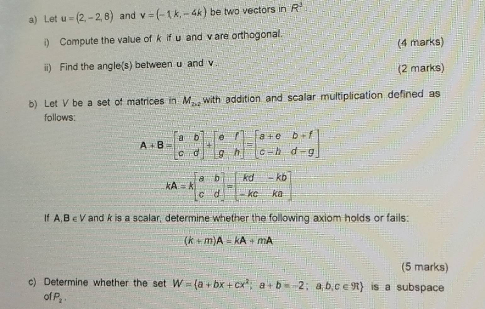 Let u=(2,-2,8) and v=(-1,k,-4k) be two vectors in R^3.
i) Compute the value of k if u and v are orthogonal.
(4 marks)
ii) Find the angle(s) between u and v .
(2 marks)
b) Let V be a set of matrices in M_2* 2 with addition and scalar multiplication defined as
follows:
If A,B∈ V and k is a scalar, determine whether the following axiom holds or fails:
(k+m)A=kA+mA
(5 marks)
c) Determine whether the set W= a+bx+cx^2;a+b=-2;a,b,c∈ R is a subspace
of P_2.