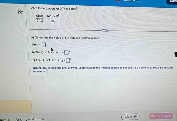 Save 
Solve the equation for 0° <180°
 sin alpha /34.2 = (sin 77.3°)/36.0 
a) Determine the value of sinα to five decimal places:
sin alpha =□
b) The QI solution is alpha _1=□°
c) The QII solution is alpha _H=□°
(Do not round until the final answer. Then round to the nearest degree as needed. Use a comma to separate answers 
as needed.) 
tor tip Ask my instructor Clear all Check answer