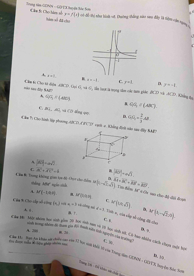 Trung tâm GDNN - GDTX huyện Sóc Sơn
Bt
Câu 5: Cho hàm số y=f(x) có đồ thị như hình vẽ. Đường thắng nào sau đây là tiệm cận ngang y
hàm số đã cho
<
C
 A. x=1. B. x=-1. C. y=1. D. y=-1.
Câu 6: Cho tử diện ABCD. Gọi
nào sau đây SAI? G_1 và G_2 lần lượt là trọng tâm các tam giác BCD và ACD. Khẳng định
A. G_1G_2parallel (ABD).
B. G_1G_2parallel (ABC).
C. BG_1,AG_2 và CD đồng quy. D. G_1G_2= 2/3 AB.
Câu 7: Cho hình lập phương ABCD.A'' 'B'C'D' cạnh σ . Khẳng định nào sau đây SAI?
A. |vector BD|=asqrt(2).
C. vector AC+vector A'C'=vector 0. B. |vector BD'|=asqrt(3).
thắng MM' ngắn nhất.
Câu 8: Trong không gian tọa độ Oxyz cho điểm M(1;-sqrt(2);sqrt(3)) D. overline BA+overline BC+overline BB'=overline BD'. -  Tim điểm M' ∈ Ox sao cho độ dải đoạn
A. M'(-1;0;0). B. M'(1;0;0). C. M'(1;0;sqrt(3)).
D. M'(1;-sqrt(2);0).
Câu 9: Cho cấp số cộng (u_s) với u_1=3 và công sai d=3 Tính #5 của cấp số cộng đã cho
A. 6 , B. 7 .
C. 8 . D. 9 .
Câu 10: Một nhóm học sinh gồm 20 học sinh nam và 10 học sinh nữ, Có bao nhiêu cách chọn một học
A. 200 . B. 20 .
sinh trong nhóm đô tham gia đội thanh niên tình nguyện của trường? C. 30 .
thu được mẫu số liệu ghép nhóm sau:
Câu 11: Bạn An khảo sát chiều cao của 52 học sinh khối 10 của Trung tâm GDNN - GDTX huyện Sóc Sơ
D. 10 .
Trang 2/6 - Để khảo sát chất lưm