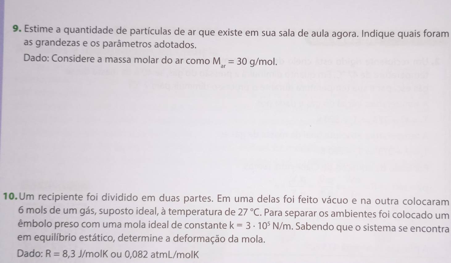 Estime a quantidade de partículas de ar que existe em sua sala de aula agora. Indique quais foram 
as grandezas e os parâmetros adotados. 
Dado: Considere a massa molar do ar como M_ar=30g/mol. 
10.Um recipiente foi dividido em duas partes. Em uma delas foi feito vácuo e na outra colocaram
6 mols de um gás, suposto ideal, à temperatura de 27°C. Para separar os ambientes foi colocado um 
êmbolo preso com uma mola ideal de constante k=3· 10^5N/m. Sabendo que o sistema se encontra 
em equilíbrio estático, determine a deformação da mola. 
Dado: R=8,3J/molK ou 0,082 atmL/molK