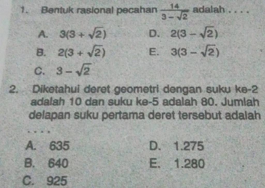 Bentuk rasional pecahan  14/3-sqrt(2)  adalah . . . .
A. 3(3+sqrt(2)) D. 2(3-sqrt(2))
B. 2(3+sqrt(2)) E. 3(3-sqrt(2))
C. 3-sqrt(2)
2. Diketahui deret geometri dengan suku ke -2
adalah 10 dan suku ke -5 adalah 80. Jumlah
delapan suku pertama deret tersebut adalah
A. 635 D. 1.275
B. 640 E. 1.280
C. 925