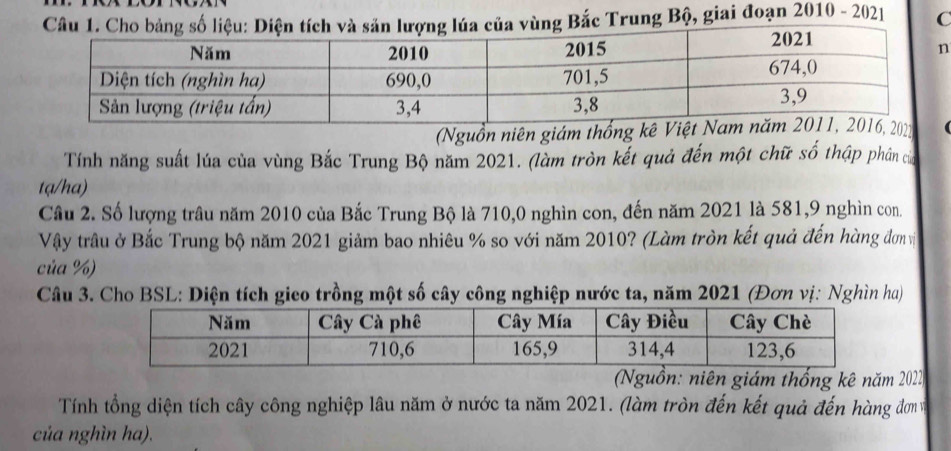 Bắc Trung Bộ, giai đoạn 2010 - 2021 C 
(Nguồn niên giá 
Tính năng suất lúa của vùng Bắc Trung Bộ năm 2021. (làm tròn kết quả đến một chữ số thập phân của 
ta/ha) 
Câu 2. Số lượng trâu năm 2010 của Bắc Trung Bộ là 710,0 nghìn con, đến năm 2021 là 581,9 nghìn con. 
Vậy trâu ở Bắc Trung bộ năm 2021 giảm bao nhiêu % so với năm 2010? (Làm tròn kết quả đến hàng đơn vị 
của %) 
Câu 3. Cho BSL: Diện tích gico trồng một số cây công nghiệp nước ta, năm 2021 (Đơn vị: Nghìn ha) 
(Nguồn: niên giám thống kê năm 2022 
Tính tổng diện tích cây công nghiệp lâu năm ở nước ta năm 2021. (làm tròn đến kết quả đến hàng đơn v 
của nghìn ha).