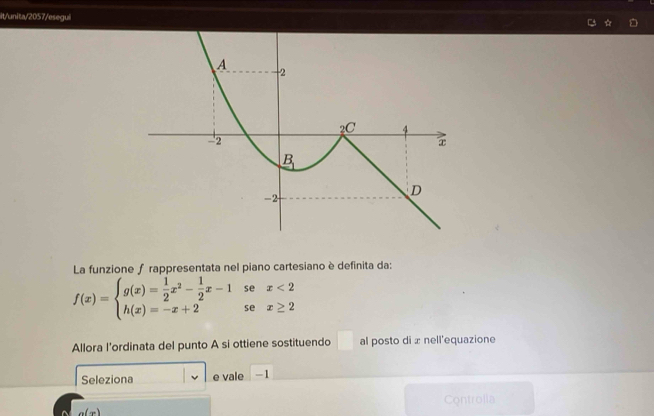 it/unita/2057/esegui ☆
La funzione f rappresentata nel piano cartesiano è definita da:
se x<2</tex>
f(x)=beginarrayl g(x)= 1/2 x^2- 1/2 x-1 h(x)=-x+2endarray. se x≥ 2
□ 
Allora l’ordinata del punto A si ottiene sostituendo al posto di x nell'equazione
Seleziona e vale -1
a(x) Controlla