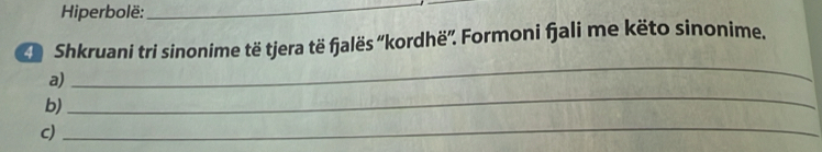 Hiperbolë:_ 
Shkruani tri sinonime të tjera të fjalës ''kordhë''. Formoni fjali me këto sinonime. 
a) 
_ 
b) 
_ 
c) 
_