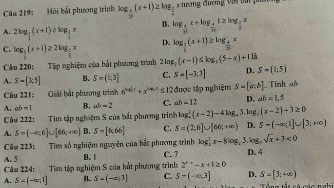 Hỏi bất phương trình log _ 4/25 (x+1)≥ log _ 2/5  x  tương đương với bat ph
A. 2log _ 2/5 (x+1)≥ log _ 2/5 x
B. log _ 4/25 x+log _ 4/25 1≥ log _ 2/5 x
C. log _ 2/5 (x+1)≥ 2log _ 2/5 x
D. log _ 2/5 (x+1)≥ log _ 4/25 x
Câu 220: Tập nghiệm của bất phương trình 2log _2(x-1)≤ log _2(5-x)+1 là
A. S=[3;5] B. S=(1;3] C. S=[-3;3] D. S=(1;5)
Câu 221:  Giải bất phương trình 6^((log _4)^2x)+x^(log _4)x≤ 12 được tập nghiệm S=[a;b]. Tính ab
A. ab=1 B. ab=2 C. ab=12 D. ab=1,5
Câu 222: Tìm tập nghiệm S của bất phương trình log _4^(2(x-2)-4log _4)3.log _3(x-2)+3≥ 0
A. S=(-∈fty ;6]∪ [66;+∈fty ) B. S=[6;66] C. S=(2;6]∪ [66;+∈fty ) D. S=(-∈fty ;1]∪ [3;+∈fty )
Câu 223: Tìm số nghiệm nguyên của bất phương trình log _2^(2x-8log _2)3.log _3sqrt(x)+3<0</tex>
A. 5 B. 1 C. 7
D. 4
Câu 224: Tìm tập nghiệm S của bất phương trình 2^(4-x)-x+1≥ 0
A. S=(-∈fty ;1] B. S=(-∈fty ;3) C. S=(-∈fty ;3] D. S=[3;+∈fty )
Tổng tất cả các nghi