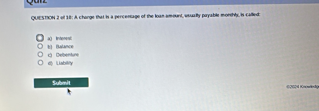 Qan
QUESTION 2 of 10: A charge that is a percentage of the loan amount, usually payable monthly, is called:
a) Interest
b) Balance
c) Debenture
d) Liability
Submit
©2024 Knowledg