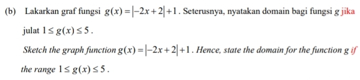 Lakarkan graf fungsi g(x)=|-2x+2|+1. Seterusnya, nyatakan domain bagi fungsi g jika 
julat 1≤ g(x)≤ 5. 
Sketch the graph function g(x)=|-2x+2|+1. Hence, state the domain for the function g if 
the range 1≤ g(x)≤ 5.