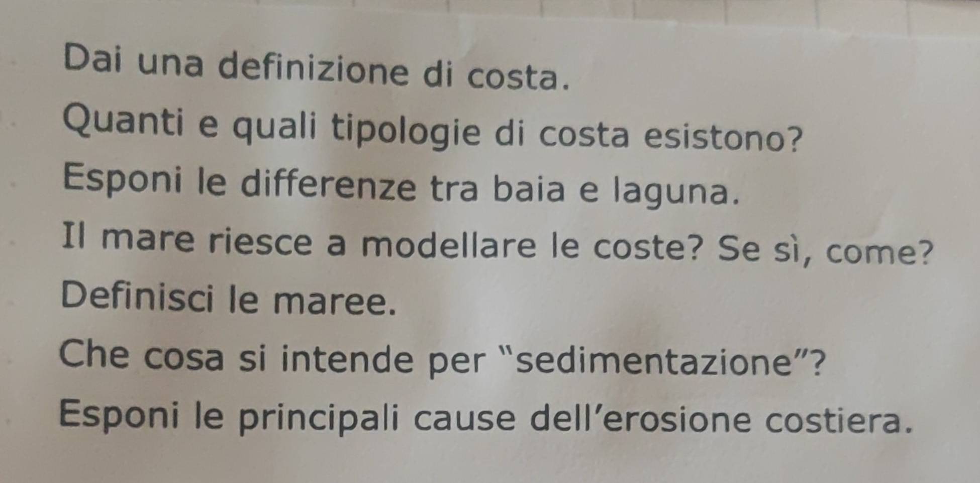 Dai una definizione di costa. 
Quanti e quali tipologie di costa esistono? 
Esponi le differenze tra baia e laguna. 
Il mare riesce a modellare le coste? Se sì, come? 
Definisci le maree. 
Che cosa si intende per “sedimentazione”? 
Esponi le principali cause dell’erosione costiera.