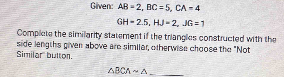 Given: AB=2, BC=5, CA=4
GH=2.5, HJ=2, JG=1
Complete the similarity statement if the triangles constructed with the 
side lengths given above are similar, otherwise choose the "Not 
Similar" button. 
_ △ BCAsim △