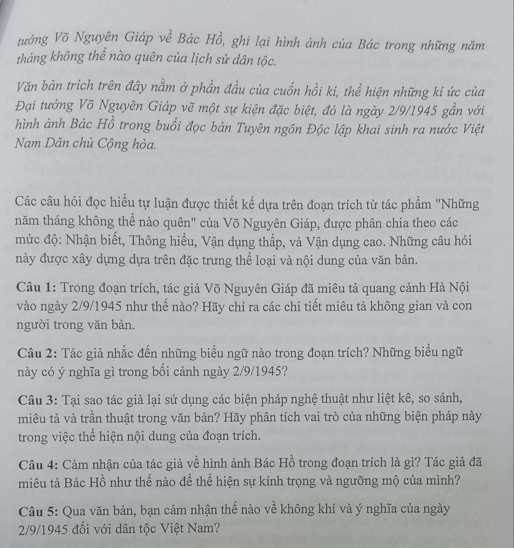 tướng Võ Nguyên Giáp về Bác Hồ, ghi lại hình ảnh của Bác trong những năm
tháng không thể nào quên của lịch sử dân tộc.
Văn bản trích trên đây nằm ở phần đầu của cuốn hồi kí, thể hiện những kí ức của
Đại tướng Võ Nguyên Giáp vẽ một sự kiện đặc biệt, đó là ngày 2/9/1945 gần với
hình ảnh Bác Hồ trong buổi đọc bản Tuyên ngôn Độc lập khai sinh ra nước Việt
Nam Dân chủ Cộng hòa.
Các câu hỏi đọc hiểu tự luận được thiết kế dựa trên đoạn trích từ tác phẩm ''Những
năm tháng không thể nào quên" của Võ Nguyên Giáp, được phân chia theo các
mức độ: Nhận biết, Thông hiểu, Vận dụng thấp, và Vận dụng cao. Những câu hỏi
này được xây dựng dựa trên đặc trưng thể loại và nội dung của văn bản.
Câu 1: Trong đoạn trích, tác giả Võ Nguyên Giáp đã miêu tả quang cảnh Hà Nội
vào ngày 2/9/1945 như thế nào? Hãy chỉ ra các chi tiết miêu tả không gian và con
người trong văn bản.
Câu 2: Tác giả nhắc đến những biểu ngữ nào trong đoạn trích? Những biểu ngữ
này có ý nghĩa gì trong bối cảnh ngày 2/9/1945?
Câu 3: Tại sao tác giả lại sử dụng các biện pháp nghệ thuật như liệt kê, so sánh,
miêu tả và trần thuật trong văn bản? Hãy phân tích vai trò của những biện pháp này
trong việc thể hiện nội dung của đoạn trích.
Câu 4: Cảm nhận của tác giả về hình ảnh Bác Hồ trong đoạn trích là gì? Tác giả đã
miêu tả Bác Hồ như thế nào để thể hiện sự kính trọng và ngưỡng mộ của mình?
Câu 5: Qua văn bản, bạn cảm nhận thế nào về không khí và ý nghĩa của ngày
2/9/1945 đối với dân tộc Việt Nam?