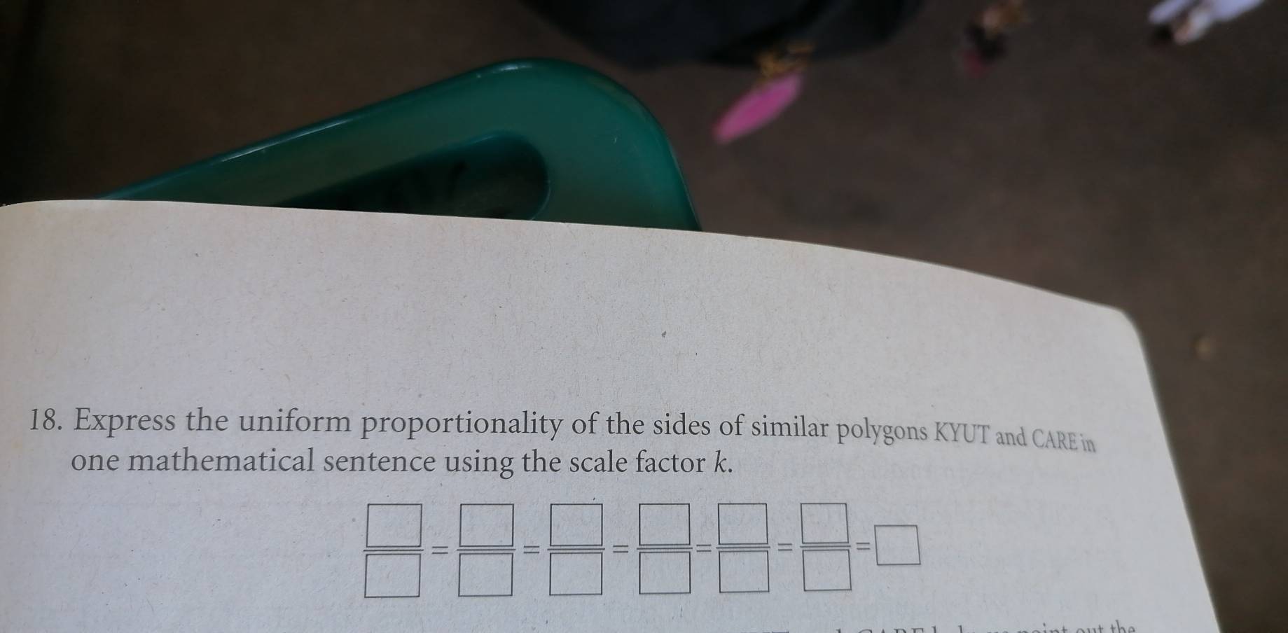 Express the uniform proportionality of the sides of similar polygons KYUT and CARE in 
one mathematical sentence using the scale factor k.
 □ /□  = □ /□  = □ /□  = □ /□  = □ /□  =□