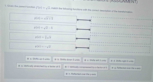 ations (ASSIGNMENT)
1. Given the parent function f(x)=sqrt(x) , match the following functions with the correct description of the transformation.
g(x)=sqrt(x+5)
g(x)=sqrt(x)-5
g(x)= 1/5 sqrt(x)
g(x)=-sqrt(x)
# a. Shifts up 5 units # b. Shifts down 5 units # c. Shifts left 5 units # d. Shifts right 5 units
: e. Vertically stretched by a factor of 5 # f. Vertically compressed by a factor of 5 # g. Reflected over the x-axis
:: h. Reflected over the y-axis