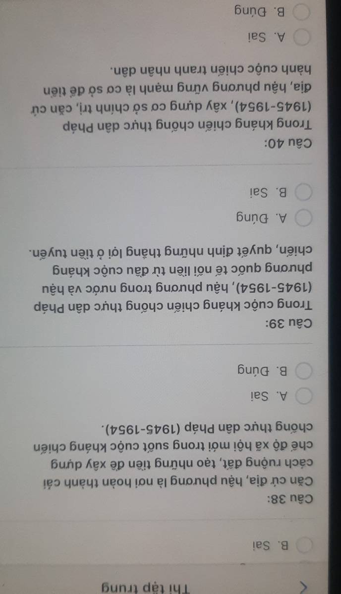 Thi tập trung
B. Sai
Câu 38:
Căn cứ địa, hậu phương là nơi hoàn thành cái
cách ruộng đất, tạo những tiền đề xây dựng
chế độ xã hội mới trong suốt cuộc kháng chiến
chống thực dân Pháp (1945-1954).
A. Sai
B. Đúng
Câu 39:
Trong cuộc kháng chiến chống thực dân Pháp
(1945-1954), hậu phương trong nước và hậu
phương quốc tế nối liền từ đầu cuộc kháng
chiến, quyết định những thắng lợi ở tiền tuyến.
A. Đúng
B. Sai
Câu 40:
Trong kháng chiến chống thực dân Pháp
(1945-1954), xây dựng cơ sở chính trị, căn cứ
địa, hậu phương vững mạnh là cơ sở để tiển
hành cuộc chiến tranh nhân dân.
A. Sai
B. Đúng