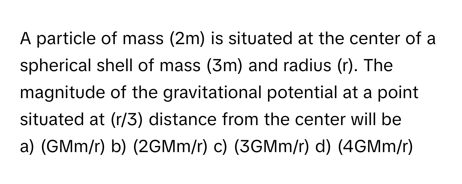 A particle of mass (2m) is situated at the center of a spherical shell of mass (3m) and radius (r). The magnitude of the gravitational potential at a point situated at (r/3) distance from the center will be

a) (GMm/r) b) (2GMm/r) c) (3GMm/r) d) (4GMm/r)