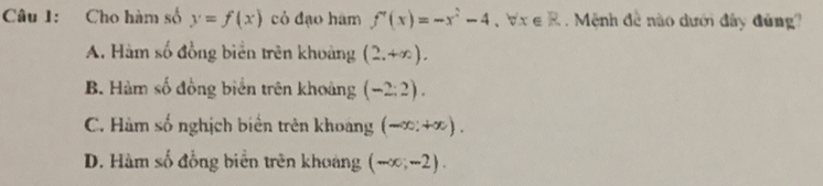 Cho hàm số y=f(x) cỏ đạo hàm f'(x)=-x^2-4, forall x∈ R Mệnh đề nào dưới đây đứng?
A. Hàm số đồng biển trên khoảng (2,+∈fty ).
B. Hàm số đồng biển trên khoảng (-2:2).
C. Hàm số nghịch biển trên khoảng (-∈fty ,+∈fty ).
D. Hàm số đồng biển trên khoáng (-∈fty ,-2).