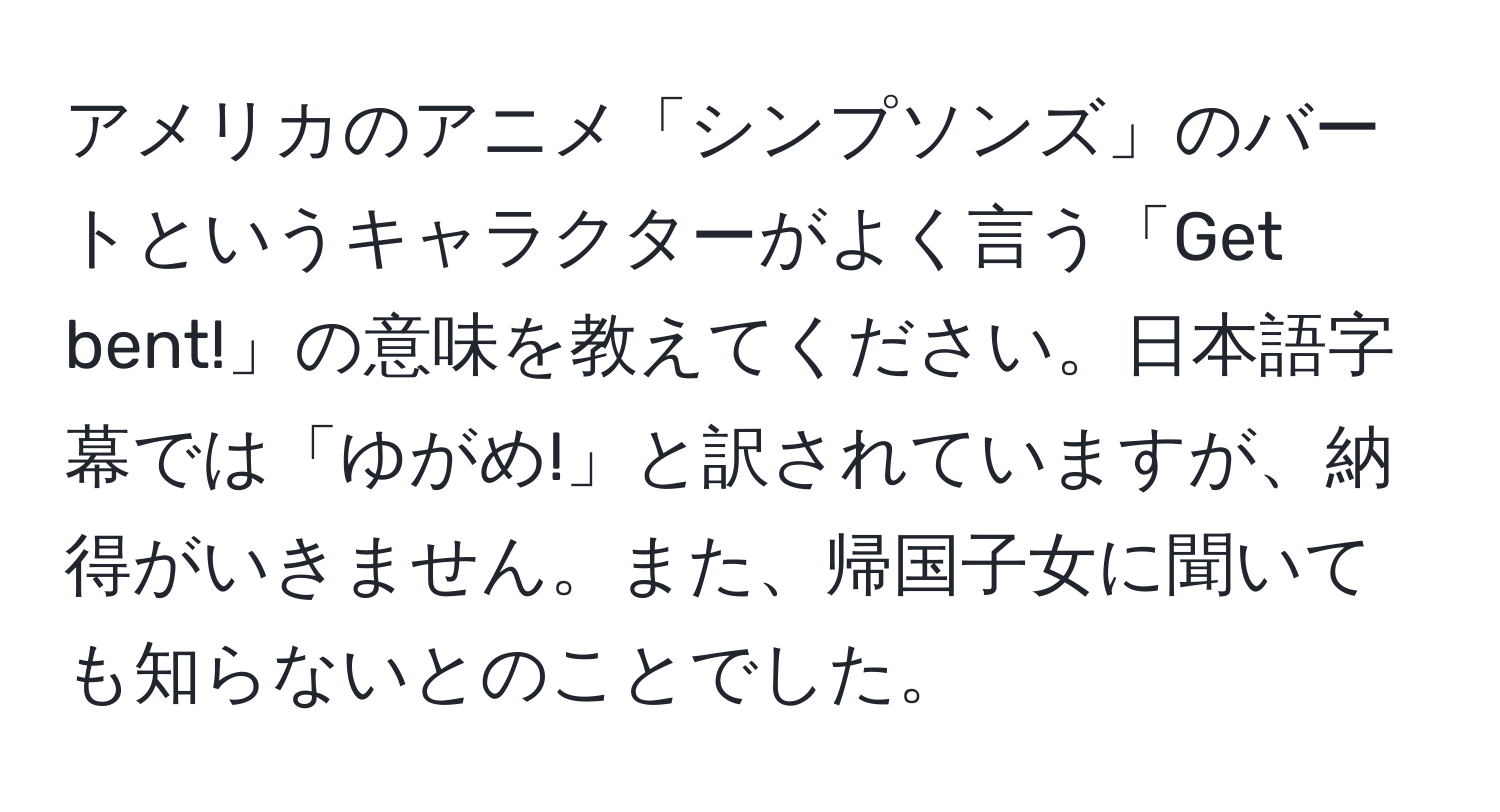 アメリカのアニメ「シンプソンズ」のバートというキャラクターがよく言う「Get bent!」の意味を教えてください。日本語字幕では「ゆがめ!」と訳されていますが、納得がいきません。また、帰国子女に聞いても知らないとのことでした。