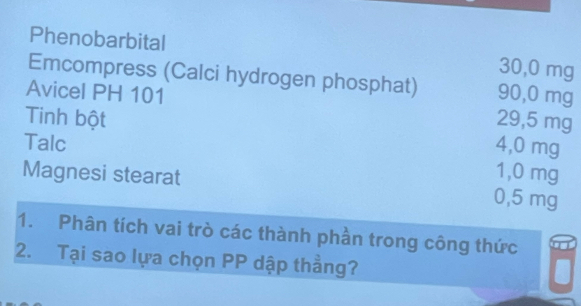 Phenobarbital
30,0 mg
Emcompress (Calci hydrogen phosphat)
Avicel PH 101 90,0 mg
Tinh bột 29,5 mg
Talc 4,0 mg
1,0 mg
Magnesi stearat 0,5 mg
1. Phân tích vai trò các thành phần trong công thức
2. Tại sao lựa chọn PP dập thẳng?