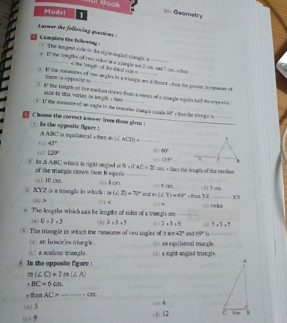 Joi Book
Model 1
on Geometry
Answer the following questions :
Complete the following :
The longest side in the right-angled triangle is       
s If the lengths of two sides in a triangle are 2 cm. and 7 cm. 4 then
< the length of the third side <
them is opposite to ....
If the measures of two angles in a triangle are different , then the greater in measure of
If the length of the median drawn from a vertex of a triangle equals half the opposite
side to this vertex in length , then
. If the measure of an angle in the isosceles triangle cquals  60° , then the triangle is
Choose the correct answer from those given :
In the opposite figure :
△ ABC is equilateral , then
(a) 45° m(∠ ACD)= _
(e) 120° ( b ) 60°
135°
overline E In △ ABC which is right-angled at B , if AC=20cm then the length of the median 
of the triangle drawn from B equals ...
(a) 10 cm. (b) 8 cm. c)6 cm. (d) 5 cm.
s XYZ is a triangle in which : m(∠ Z)=70° and m(∠ Y)=60° then YZ ............. XY
(a)> (b) [c] = (U) twice
€ The lengths which can be lengths of sides of a triangle are .....
(a)U,3,5 (b)3,3,5 (c)3,3,6 (d)3,3,7
The triangle in which the measures of two angles of it are 42° and 69° is -..... ... . . ..
(a) an isosceles triangle. (b) an equilateral triangle.
(c) a scalene triangle. (() a right-angled triangle.
€ In the opposite figure :
m(∠ C)=2m(∠ A)
,BC=6cm.
, then AC= _ cm.
(a) 3
6
(c)9 (d) 12