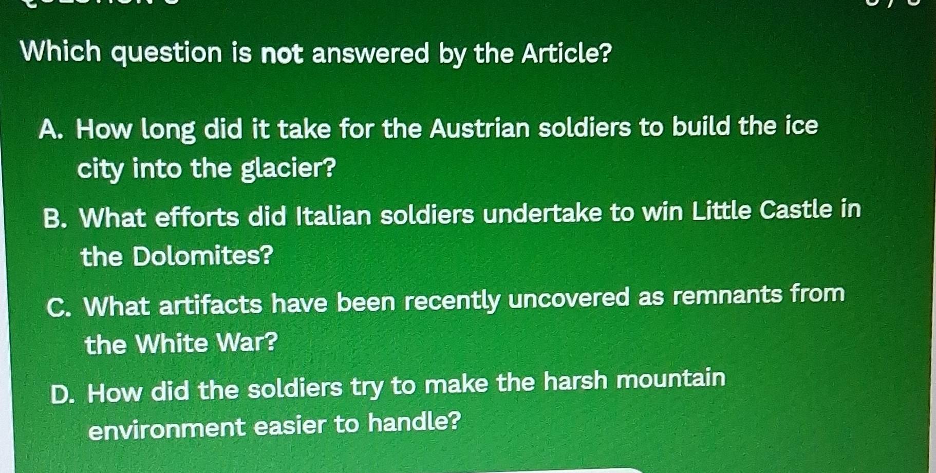 Which question is not answered by the Article?
A. How long did it take for the Austrian soldiers to build the ice
city into the glacier?
B. What efforts did Italian soldiers undertake to win Little Castle in
the Dolomites?
C. What artifacts have been recently uncovered as remnants from
the White War?
D. How did the soldiers try to make the harsh mountain
environment easier to handle?