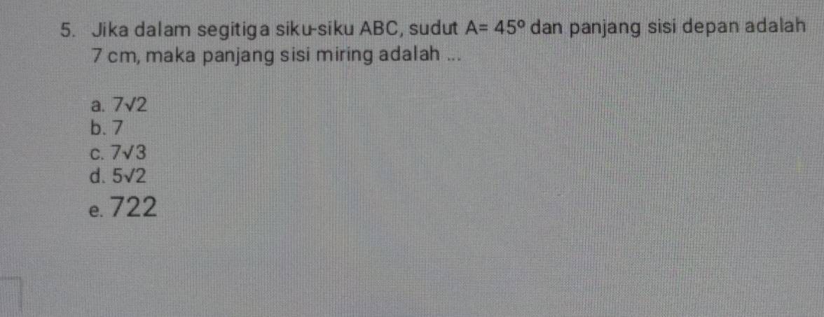 Jika dalam segitiga siku-siku ABC, sudut A=45° dan panjang sisi depan adalah
7 cm, maka panjang sisi miring adalah ...
a. 7sqrt(2)
b. 7
C. 7sqrt(3)
d. 5sqrt(2)
e. 722