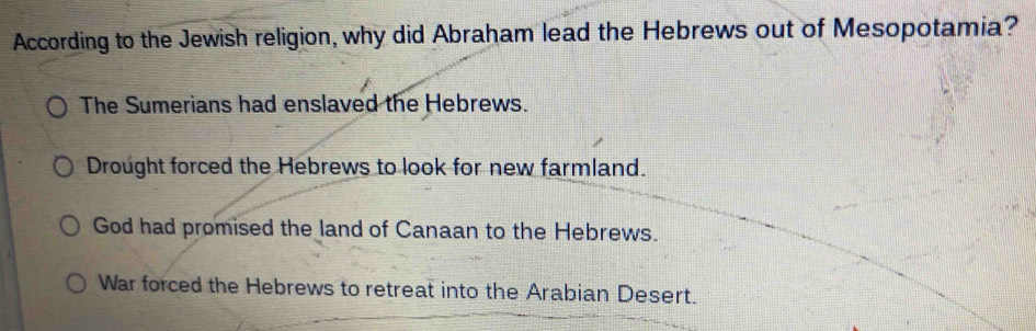 According to the Jewish religion, why did Abraham lead the Hebrews out of Mesopotamia?
The Sumerians had enslaved the Hebrews.
Drought forced the Hebrews to look for new farmland.
God had promised the land of Canaan to the Hebrews.
War forced the Hebrews to retreat into the Arabian Desert.