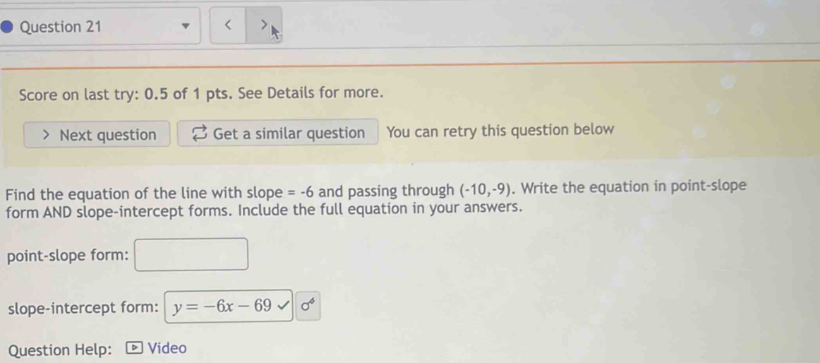 < 
Score on last try: 0.5 of 1 pts. See Details for more. 
Next question Get a similar question You can retry this question below 
Find the equation of the line with slope  =-6 and passing through (-10,-9). Write the equation in point-slope 
form AND slope-intercept forms. Include the full equation in your answers. 
point-slope form: 
slope-intercept form: y=-6x-69 sigma^6
Question Help: D Video