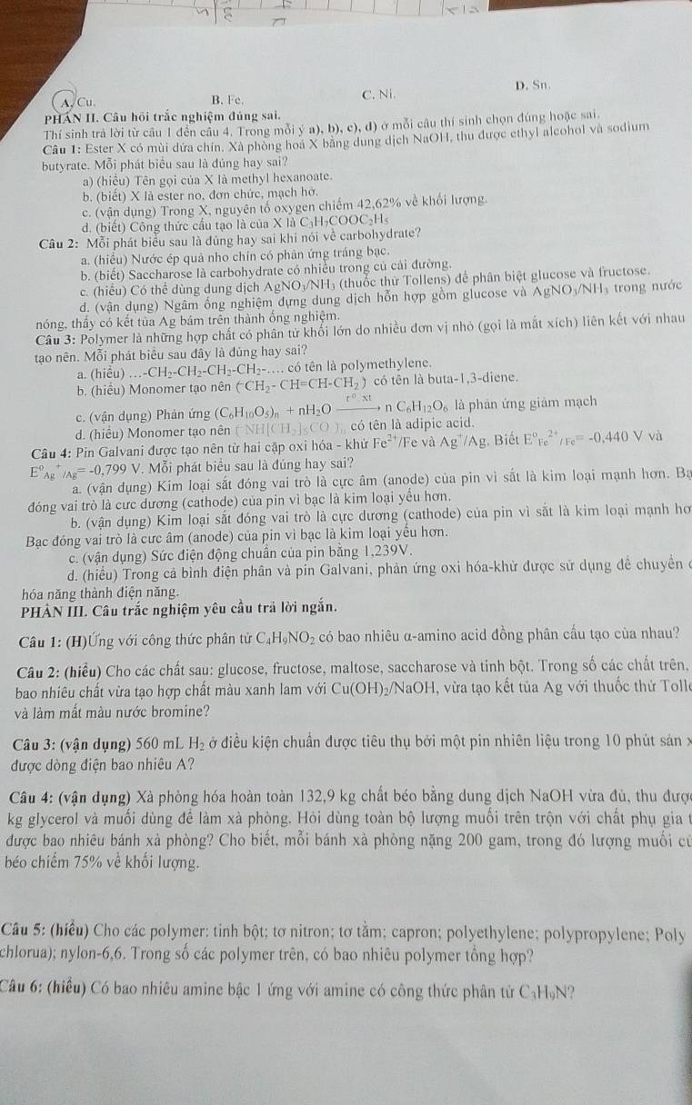 D. Sn.
A, Cu. B. Fe. C. Ni.
PHÁN II. Câu hội trắc nghiệm đủng sai.
Thí sinh trả lời từ câu 1 đến cầu 4. Trong mỗi ý ư ),b),c),d) ở mỗi câu thí sinh chọn đúng hoặc sai.
Câu 1: Ester X có mùi dứa chín. Xã phòng hoa X bằng dung dịch NaOH, thu được ethyl alcohol và sodium
butyrate. Mỗi phát biểu sau là dúng hay sai?
a) (hiểu) Tên gọi của X là methyl hexanoate.
b. (biết) X là ester no, đơn chức, mạch hở.
c. (vận dụng) Trong X, nguyên tố oxygen chiếm 42,62% về khổi lượng.
d. (biết) Công thức cầu tạo là của X là C_1H_2COOC_2H
Câu 2: Mỗi phát biểu sau là đúng hay sai khi nói về carbohydrate?
a. (hiều) Nước ép quả nho chín có phản ứng tráng bạc.
b. (biết) Saccharose là carbohydrate có nhiều trong củ cải đường.
c. (hiểu) Có thể dùng dung dịch A_1 gNO₃/NH₃ (thuốc thử Tollens) để phân biệt glucose và fructose.
d. (vận dụng) Ngâm ống nghiệm dựng dung dịch hỗn hợp gồm glucose và AgNO_3/NH_3 trong nước
nóng, thầy có kết tủa Ag bám trên thành ổng nghiệm.
Câu 3: Polymer là những hợp chất có phân tử khối lớn do nhiều đơn vị nhỏ (gọi là mắt xích) liên kết với nhau
tao nên. Mỗi phát biểu sau đây là đủng hay sai?
a (hieu)...-CH_2-CH_2-CH_2-CH_2-.... có tên là polymethylene.
b. (hiêu) Monomer tạo nên (^-CH_2-CH=CH-CH_2) có tên là buta-1,3-diene
c. (vận dụng) Phản ứng (C_6H_10O_5)_n+nH_2Oxrightarrow r°.xtnC_6H_12O_6 là phản ứng giám mạch
d. (hiều) Monomer tạo nên (^-NH[CH_2]_5CO) có tên là adipic acid.
Câu 4: Pin Galvani được tạo nên từ hai cặp oxi hóa - khử Fe*'/Fe và Ag^+/Ag :. Biết E°Fe^(2+)/Fe=-0.440V và
E°A_B. _/Ag=-0,799V *. Mỗi phát biểu sau là đúng hay sai?
a. (vận dụng) Kim loại sắt đóng vai trò là cực âm (anode) của pin vì sắt là kim loại mạnh hơn. Ba
đóng vai trò là cưc dương (cathode) của pin vì bạc là kim loại yểu hơn.
b. (vận dụng) Kim loại sắt đóng vai trò là cực dương (cathode) của pin vì sắt là kim loại mạnh hơ
Bạc đóng vai trò là cực âm (anode) của pin vì bạc là kim loại yểu hơn.
c. (vận dụng) Sức điện động chuẩn của pin bằng 1,239V.
d. (hiểu) Trong cả bình điện phân và pin Galvani, phản ứng oxi hóa-khử được sử dụng đề chuyền ở
hóa năng thành điện năng.
PHẢN III. Câu trắc nghiệm yêu cầu trả lời ngắn.
Câu 1: (H)Ứng với công thức phân tử C_4H_9NO_2 có bao nhiêu α-amino acid đồng phân cầu tạo của nhau?
Câu 2: (hiểu) Cho các chất sau: glucose, fructose, maltose, saccharose và tinh bột. Trong số các chất trên,
bao nhiêu chất vừa tạo hợp chất màu xanh lam với Cu(OH) 5/NaOH, vừa tạo kết tủa Ag với thuốc thứ Tolle
và làm mất màu nước bromine?
Câu 3: (vận dụng) 560 mL H_2 ở điều kiện chuẩn được tiêu thụ bởi một pin nhiên liệu trong 10 phút sản x
được dòng điện bao nhiêu A?
Câu 4: (vận dụng) Xà phòng hóa hoàn toàn 132,9 kg chất béo bằng dung dịch NaOH vừa đủ, thu đượ
kg glycerol và muối dùng để làm xà phòng. Hỏi dùng toàn bộ lượng muối trên trộn với chất phụ gia t
được bao nhiêu bánh xà phòng? Cho biết, mỗi bánh xà phòng nặng 200 gam, trong đó lượng muối cử
béo chiếm 75% về khối lượng.
Câu 5: (hiểu) Cho các polymer: tinh bột; tơ nitron; tơ tằm; capron; polyethylene; polypropylene; Poly
chlorua); nylon-6,6. Trong số các polymer trên, có bao nhiêu polymer tổng hợp?
Câu 6: (hiểu) Có bao nhiêu amine bậc 1 ứng với amine có công thức phân tử C₃HạN?