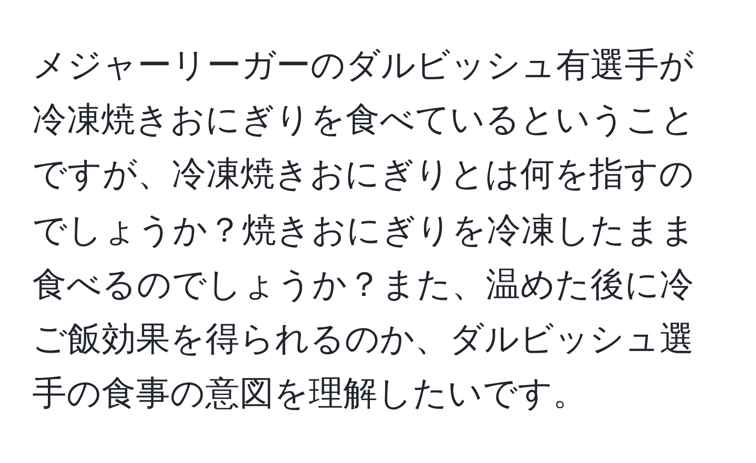 メジャーリーガーのダルビッシュ有選手が冷凍焼きおにぎりを食べているということですが、冷凍焼きおにぎりとは何を指すのでしょうか？焼きおにぎりを冷凍したまま食べるのでしょうか？また、温めた後に冷ご飯効果を得られるのか、ダルビッシュ選手の食事の意図を理解したいです。