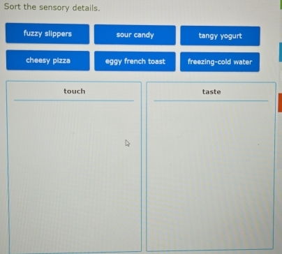 Sort the sensory details. 
fuzzy slippers sour candy tangy yogurt 
cheesy pizza eggy french toast freezing-cold water 
touch taste