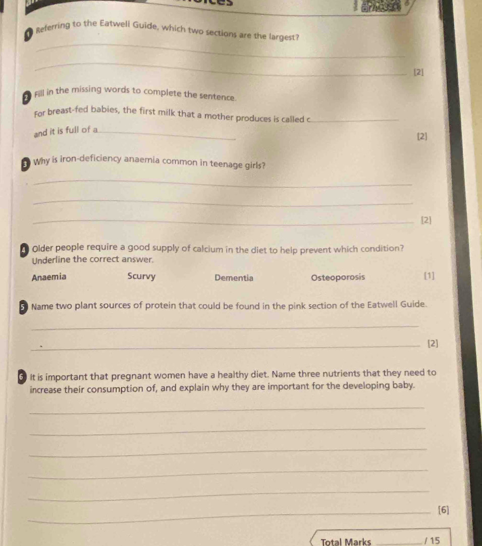 Referring to the Eatwell Guide, which two sections are the largest?
_
[2]
Fill in the missing words to complete the sentence.
For breast-fed babies, the first milk that a mother produces is called c_
and it is full of a_
[2]
8 Why is iron-deficiency anaemia common in teenage girls?
_
_
_[2]
d Older people require a good supply of calcium in the diet to help prevent which condition?
Underline the correct answer.
Anaemia Scurvy Dementia Osteoporosis [1]
5 Name two plant sources of protein that could be found in the pink section of the Eatwell Guide.
_
_[2]
6 It is important that pregnant women have a healthy diet. Name three nutrients that they need to
increase their consumption of, and explain why they are important for the developing baby.
_
_
_
_
_
_[6]
Total Marks _/ 15