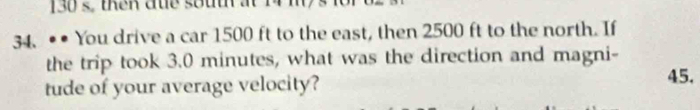 130 s, then due south at 14 m
34. • • You drive a car 1500 ft to the east, then 2500 ft to the north. If 
the trip took 3.0 minutes, what was the direction and magni- 
tude of your average velocity? 
45.