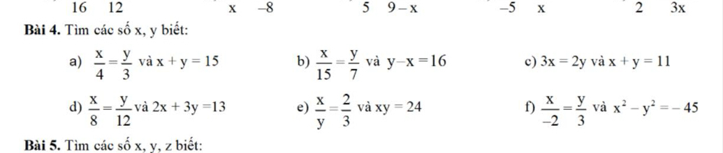 3
x -8 5 9 - x -5 X 2 3x
Bài 4. Tìm các cwidehat wedge  x, y biết: 
b) 
a)  x/4 = y/3  x+y=15  x/15 = y/7  và y-x=16 c) 3x=2y và x+y=11
vdot a
d)  x/8 = y/12  và 2x+3y=13 e)  x/y = 2/3  và xy=24 f)  x/-2 = y/3  và x^2-y^2=-45
Bài 5. Tìm các số x, y, z biết: