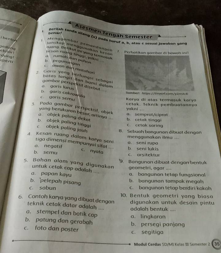 Asesmen Tengah Semester
benar!
Berilah tanda silang (x) pada huruf a, b, atau c sesuai jawaban yang
Menggambar pemandangan 7. Perhotikon gambar di bowoh ini
Janskap menggünakan kesan
i  bentu kesan ruang tinggi, yakni ''
ekitar!
ruang Berikut ini yong termasul
ed ung a rumoh dan pohon
dung! eperti b pegunungon
awan dan matahari
2 Garis yong berfungsi sebaga
batas langit dan bumi dalam
gambar perspektif disebut
a garís lurus __
b garis cakrawala
Sumber: https://tinyurl.com/y2rrstc6
c garis semu
Karya di atas termasuk karya
cetak. Teknik pembuatonnya
yakni ....
3. Pada gambar perspektif, objek a. semprot/ciprat
yang berukuran besar, artinya ... b cetak tinggi
a objek paling dekat
b objek paling tinggi
c. cetak saring
c objek paling jauh 8. Sebuah bangunan dibuat dengan
menggunakan ilmu ....
4. Kesan ruang dalam karya seni a. seni rupa
tigo dimensi mempunyal sifat .... c. nyata
a. negatif b seni lukis
b. semu c. arsitektur
9. Bangunan dibuat dengan bentuk
5. Bahan alam yang digunakan geometri, agar ....
untuk cetak cap adalah ....
a. papan kayu a. bangunan tetap fungsional
b. pelepah pisang
b. bangunan tampak megah
c. sabun c. bangunan tetap berdiri kokoh
10. Bentuk geometri yang biasa
6. Contoh karya yang dibuat dengan digunakan untuk desain pintu
teknik cetak datar adalah .... adalah bentuk ....
a. stempel dan batik cap
a. lingkaran
b. patung dan gerabah b. persegi panjang
c. foto dan poster
c. segitiga
Modul Cerdas SD/MI Kelas III Semester 2 35